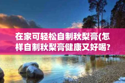在家可轻松自制秋梨膏(怎样自制秋梨膏健康又好喝?)