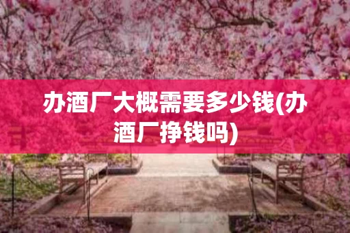 办酒厂大概需要多少钱(办酒厂挣钱吗)