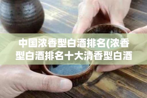 中国浓香型白酒排名(浓香型白酒排名十大清香型白酒) 中国浓香型白酒排名(浓香型白酒排名十大清香型白酒)