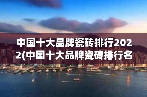 中国十大品牌瓷砖排行2022(中国十大品牌瓷砖排行名单)