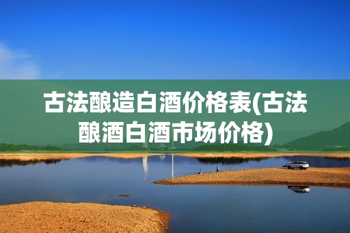 古法酿造白酒价格表(古法酿酒白酒市场价格)