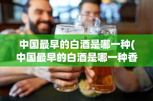 中国最早的白酒是哪一种(中国最早的白酒是哪一种香型)
