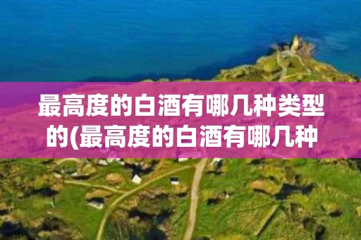 最高度的白酒有哪几种类型的(最高度的白酒有哪几种类型的酒)