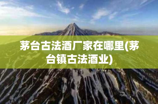 茅台古法酒厂家在哪里(茅台镇古法酒业)