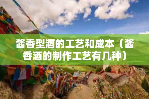 酱香型酒的工艺和成本（酱香酒的制作工艺有几种）