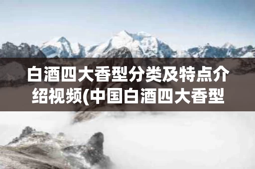 白酒四大香型分类及特点介绍视频(中国白酒四大香型各有什么特点)