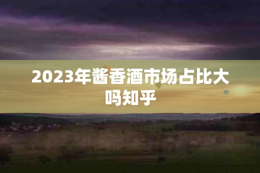 2023年酱香酒市场占比大吗知乎