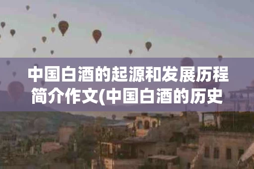 中国白酒的起源和发展历程简介作文(中国白酒的历史起源和发展历程)