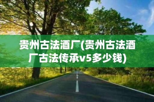 贵州古法酒厂(贵州古法酒厂古法传承v5多少钱)