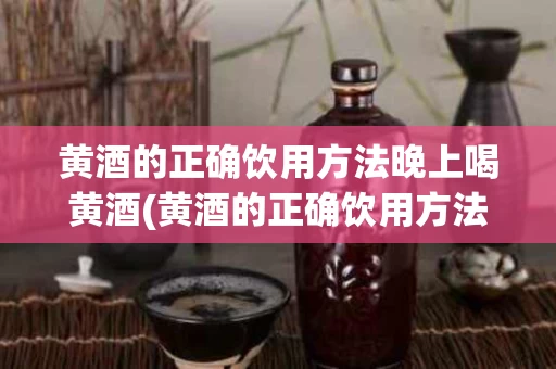 黄酒的正确饮用方法晚上喝黄酒(黄酒的正确饮用方法晚上喝黄酒可以吗)