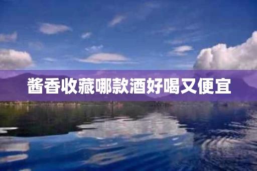 酱香收藏哪款酒好喝又便宜