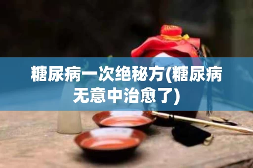 糖尿病一次绝秘方(糖尿病无意中治愈了)