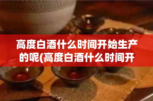 高度白酒什么时间开始生产的呢(高度白酒什么时间开始生产的呢知乎)