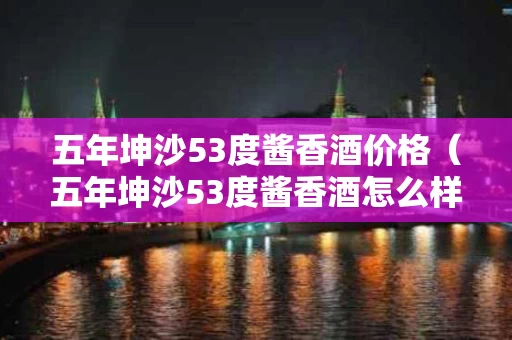 五年坤沙53度酱香酒价格（五年坤沙53度酱香酒怎么样）
