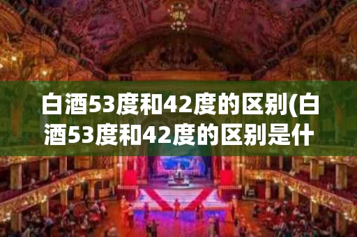白酒53度和42度的区别(白酒53度和42度的区别是什么)