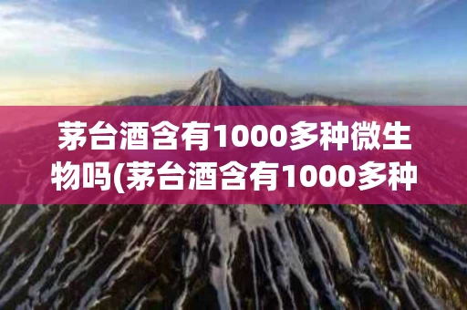 茅台酒含有1000多种微生物吗(茅台酒含有1000多种微生物吗是真的吗)