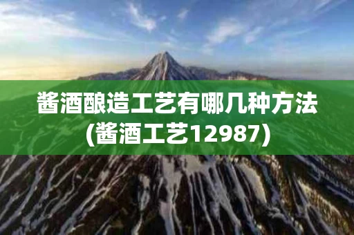 酱酒酿造工艺有哪几种方法(酱酒工艺12987)