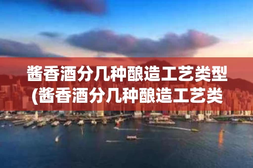 酱香酒分几种酿造工艺类型(酱香酒分几种酿造工艺类型图片)