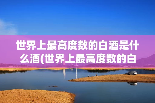 世界上最高度数的白酒是什么酒(世界上最高度数的白酒是什么酒品牌)