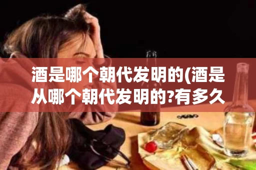 酒是哪个朝代发明的(酒是从哪个朝代发明的?有多久的历史了?)