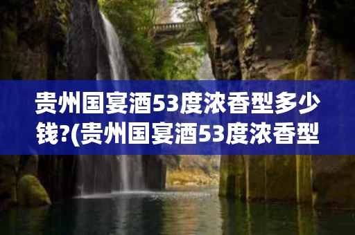 贵州国宴酒53度浓香型多少钱?(贵州国宴酒53度浓香型多少钱一瓶)