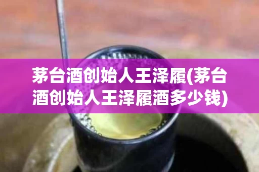 茅台酒创始人王泽履(茅台酒创始人王泽履酒多少钱)