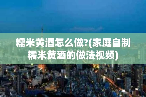 糯米黄酒怎么做?(家庭自制糯米黄酒的做法视频)