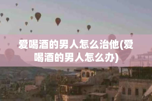 爱喝酒的男人怎么治他(爱喝酒的男人怎么办)