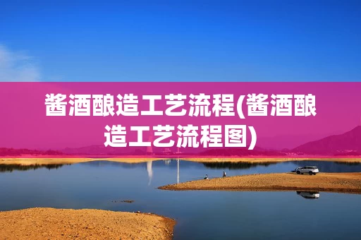 酱酒酿造工艺流程(酱酒酿造工艺流程图)