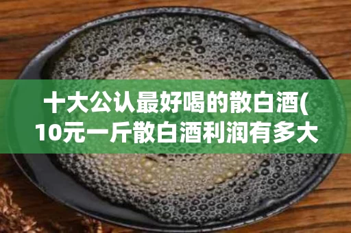 十大公认最好喝的散白酒(10元一斤散白酒利润有多大)