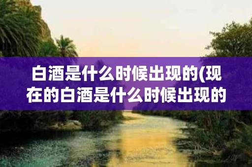 白酒是什么时候出现的(现在的白酒是什么时候出现的)