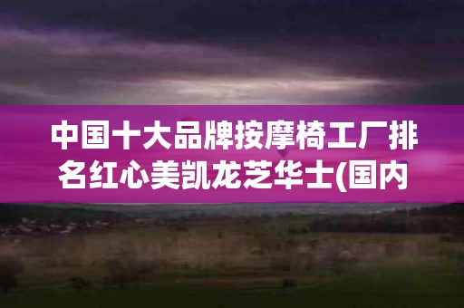 中国十大品牌按摩椅工厂排名红心美凯龙芝华士(国内按摩椅厂家)
