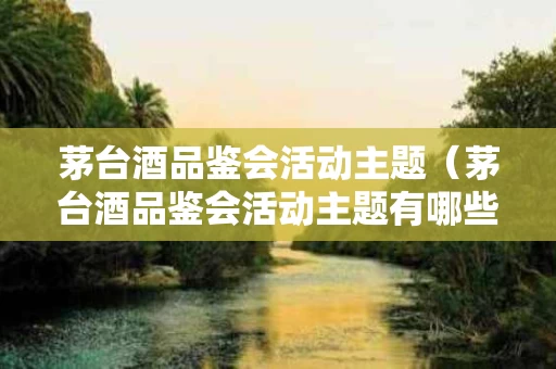茅台酒品鉴会活动主题（茅台酒品鉴会活动主题有哪些）