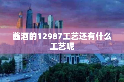 酱酒的12987工艺还有什么工艺呢 酱酒的12987工艺还有什么工艺呢