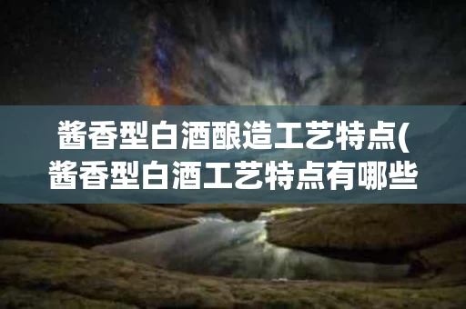 酱香型白酒酿造工艺特点(酱香型白酒工艺特点有哪些)