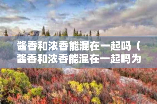 酱香和浓香能混在一起吗（酱香和浓香能混在一起吗为什么）