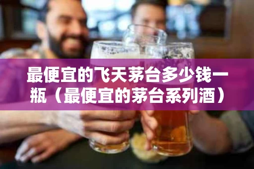 最便宜的飞天茅台多少钱一瓶（最便宜的茅台系列酒）