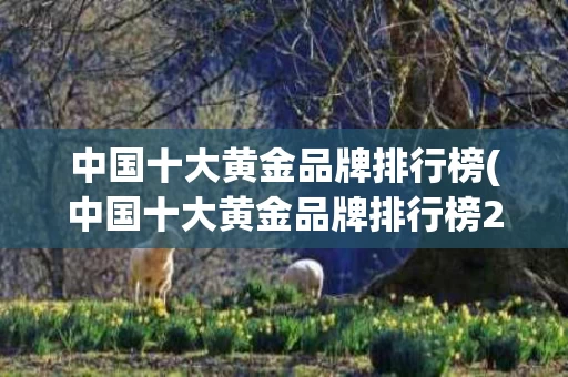 中国十大黄金品牌排行榜(中国十大黄金品牌排行榜2023)
