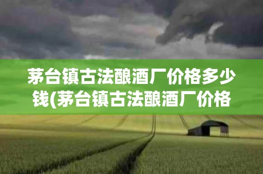 茅台镇古法酿酒厂价格多少钱(茅台镇古法酿酒厂价格多少钱一斤)