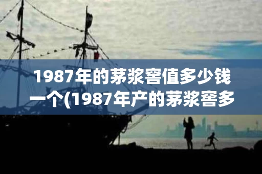 1987年的茅浆窖值多少钱一个(1987年产的茅浆窖多少钱)