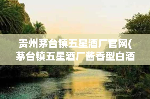 贵州茅台镇五星酒厂官网(茅台镇五星酒厂酱香型白酒)