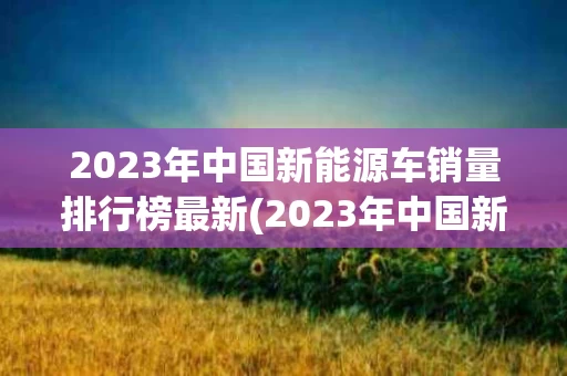 2023年中国新能源车销量排行榜最新(2023年中国新能源车销量排行榜最新消息)