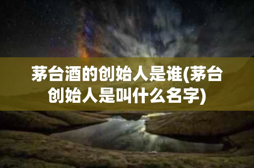 茅台酒的创始人是谁(茅台创始人是叫什么名字)