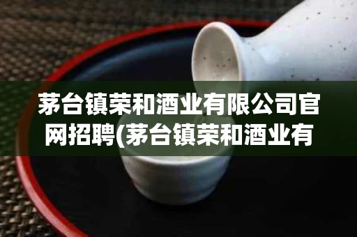 茅台镇荣和酒业有限公司官网招聘(茅台镇荣和酒业有限公司官网招聘电话)
