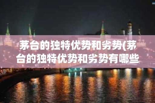 茅台的独特优势和劣势(茅台的独特优势和劣势有哪些)