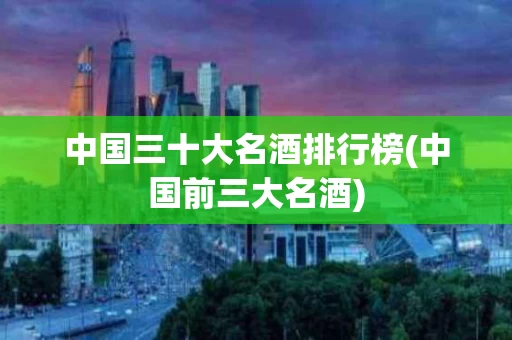 中国三十大名酒排行榜(中国前三大名酒)