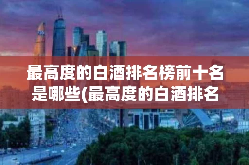 最高度的白酒排名榜前十名是哪些(最高度的白酒排名榜前十名是哪些品牌)