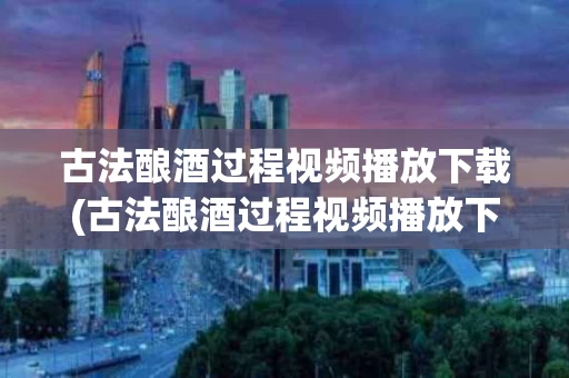 古法酿酒过程视频播放下载(古法酿酒过程视频播放下载百度网盘)