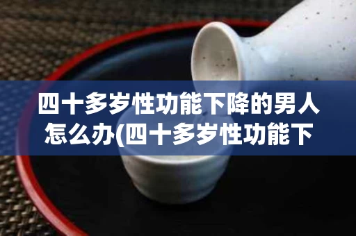 四十多岁性功能下降的男人怎么办(四十多岁性功能下降的男人怎么办呢)