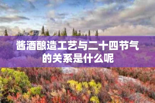 酱酒酿造工艺与二十四节气的关系是什么呢